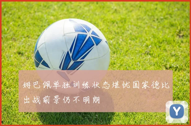 姆巴佩单独训练状态堪忧国家德比出战前景仍不明朗