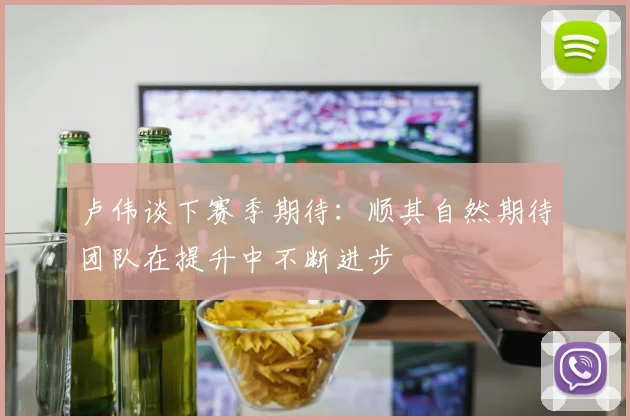 卢伟谈下赛季期待：顺其自然期待团队在提升中不断进步