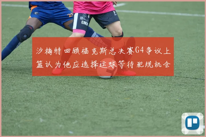 沙梅特回顾福克斯总决赛G4争议上篮认为他应选择运球等待犯规机会