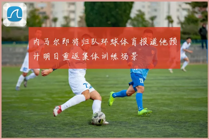内马尔即将归队环球体育报道他预计明日重返集体训练场景