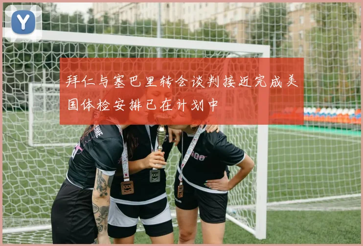 拜仁与塞巴里转会谈判接近完成美国体检安排已在计划中