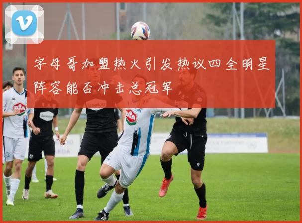 字母哥加盟热火引发热议四全明星阵容能否冲击总冠军