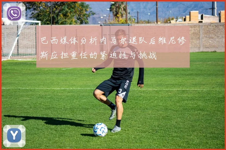 巴西媒体分析内马尔退队后维尼修斯应担重任的紧迫性与挑战
