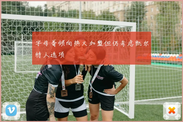 字母哥倾向热火加盟但仍考虑凯尔特人选项