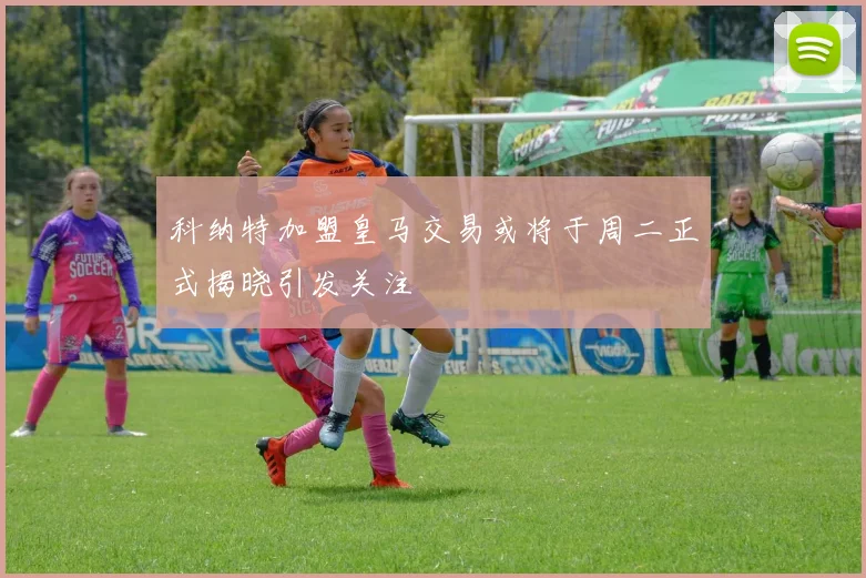 科纳特加盟皇马交易或将于周二正式揭晓引发关注