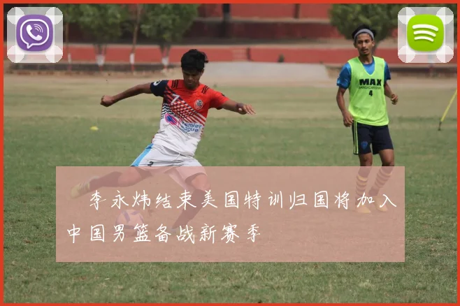 偰李永炜结束美国特训归国将加入中国男篮备战新赛季