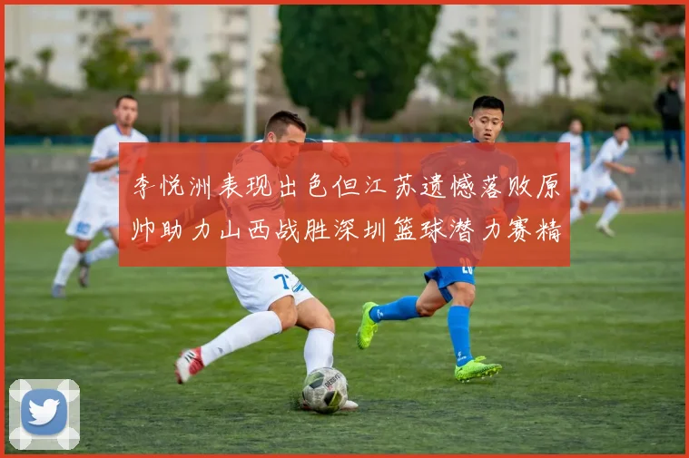 李悦洲表现出色但江苏遗憾落败原帅助力山西战胜深圳篮球潜力赛精彩回顾