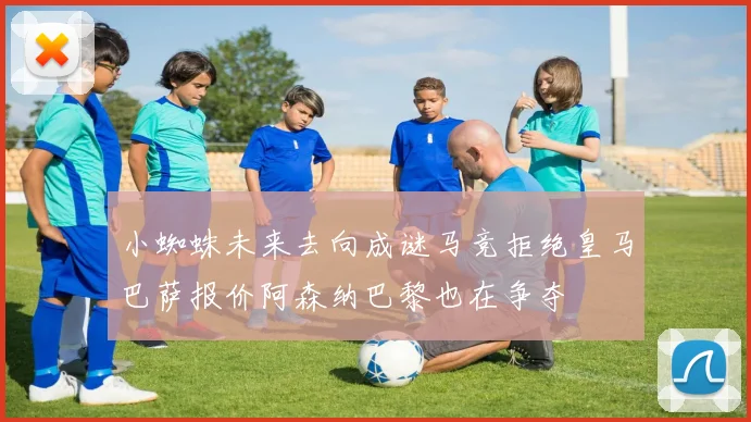小蜘蛛未来去向成谜马竞拒绝皇马巴萨报价阿森纳巴黎也在争夺