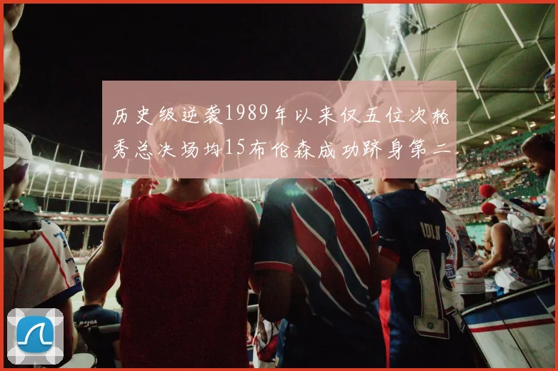 历史级逆袭1989年以来仅五位次轮秀总决场均15布伦森成功跻身第二位