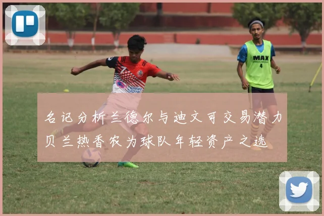 名记分析兰德尔与迪文可交易潜力贝兰热香农为球队年轻资产之选