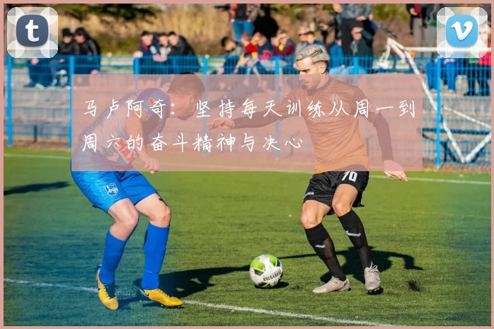马卢阿奇：坚持每天训练从周一到周六的奋斗精神与决心