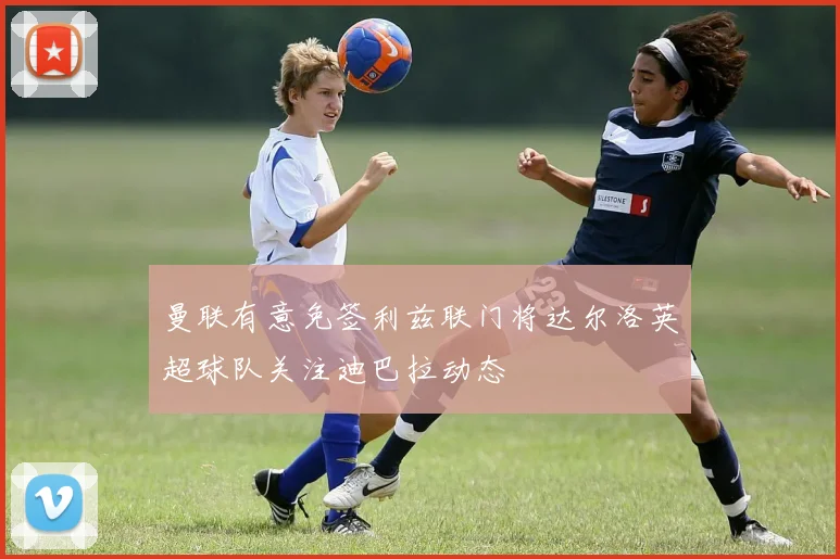 曼联有意免签利兹联门将达尔洛英超球队关注迪巴拉动态