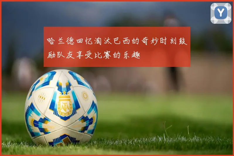 哈兰德回忆淘汰巴西的奇妙时刻鼓励队友享受比赛的乐趣
