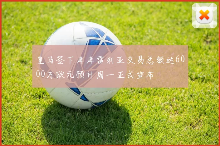 皇马签下库库雷利亚交易总额达6000万欧元预计周一正式宣布
