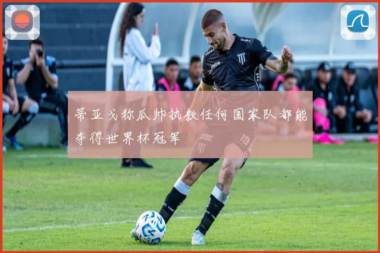 蒂亚戈称瓜帅执教任何国家队都能夺得世界杯冠军