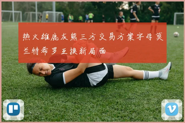 热火雄鹿灰熊三方交易方案字母莫兰特希罗互换新局面