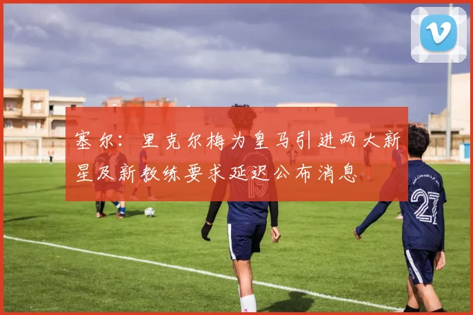 塞尔：里克尔梅为皇马引进两大新星及新教练要求延迟公布消息