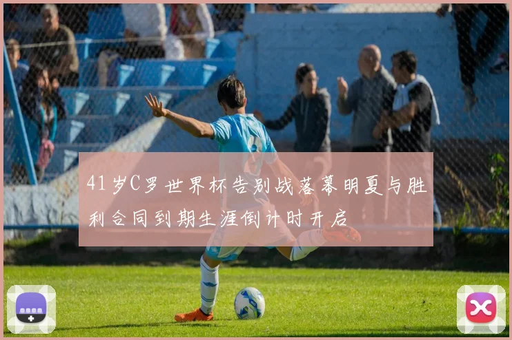41岁C罗世界杯告别战落幕明夏与胜利合同到期生涯倒计时开启