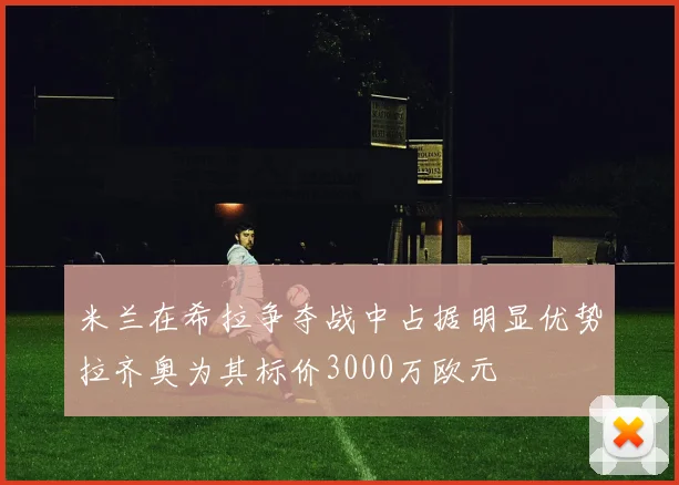 米兰在希拉争夺战中占据明显优势拉齐奥为其标价3000万欧元