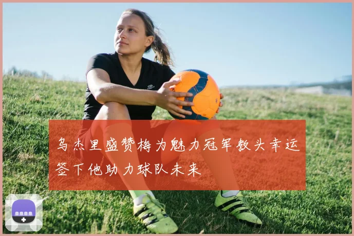 乌杰里盛赞梅为魅力冠军教头幸运签下他助力球队未来
