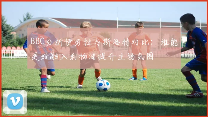 BBC分析伊劳拉与斯洛特对比：谁能更好融入利物浦提升主场氛围