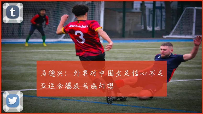 马德兴：外界对中国女足信心不足亚运会爆发或成幻想