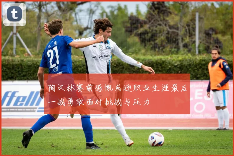 陶汉林赛前感慨或迎职业生涯最后一战勇敢面对挑战与压力