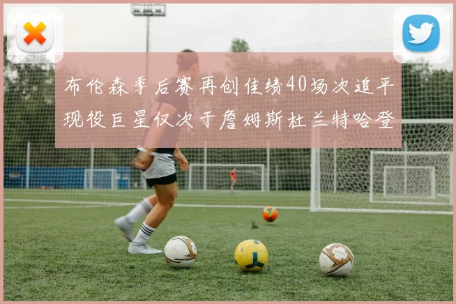 布伦森季后赛再创佳绩40场次追平现役巨星仅次于詹姆斯杜兰特哈登
