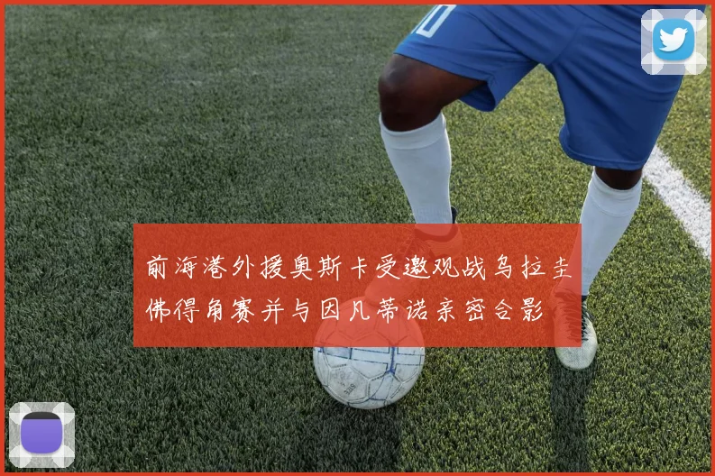 前海港外援奥斯卡受邀观战乌拉圭佛得角赛并与因凡蒂诺亲密合影